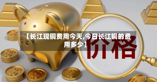 【长江现铜费用今天,今日长江铜的费用多少】-第2张图片