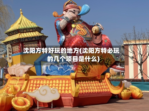 沈阳方特好玩的地方(沈阳方特必玩的几个项目是什么)-第3张图片
