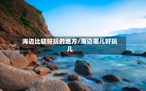 海边比较好玩的地方/海边哪儿好玩儿