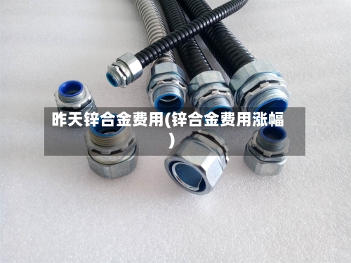 昨天锌合金费用(锌合金费用涨幅)