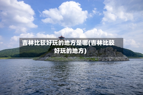 吉林比较好玩的地方是哪(吉林比较好玩的地方)