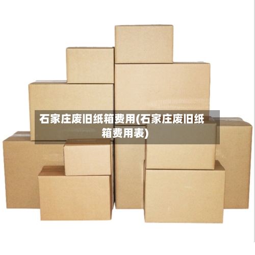 石家庄废旧纸箱费用(石家庄废旧纸箱费用表)-第2张图片