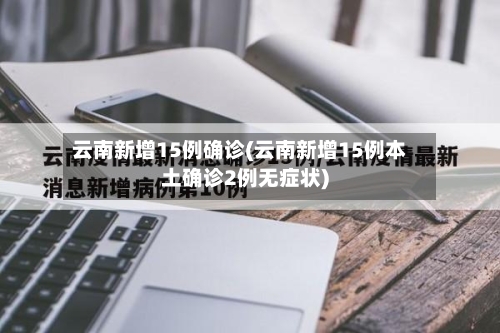云南新增15例确诊(云南新增15例本土确诊2例无症状)-第3张图片