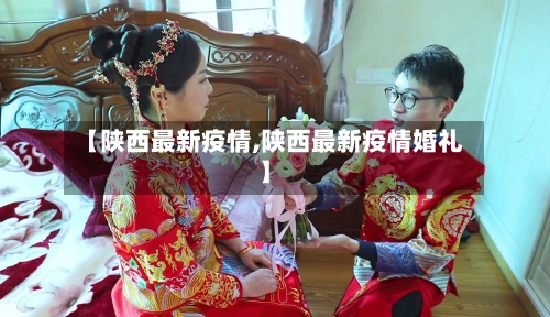 【陕西最新疫情,陕西最新疫情婚礼】-第3张图片