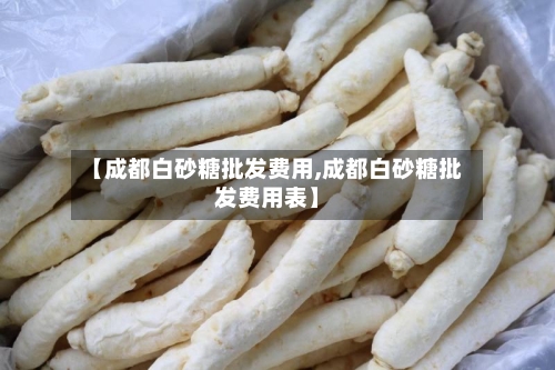 【成都白砂糖批发费用,成都白砂糖批发费用表】-第3张图片