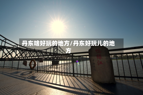 丹东啥好玩的地方/丹东好玩儿的地方