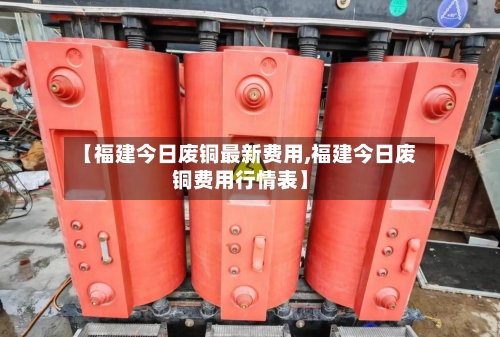 【福建今日废铜最新费用,福建今日废铜费用行情表】