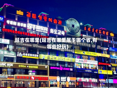 延吉在哪里(延吉在哪里属于哪个省,有哪些好玩)-第2张图片