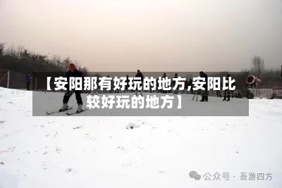 【安阳那有好玩的地方,安阳比较好玩的地方】