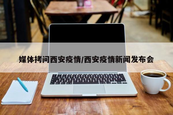 媒体拷问西安疫情/西安疫情新闻发布会